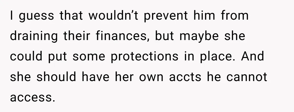 I guess that wouldn’t prevent him from draining their finances, but maybe she could put some protections in place. And she should have her own accts he cannot access.