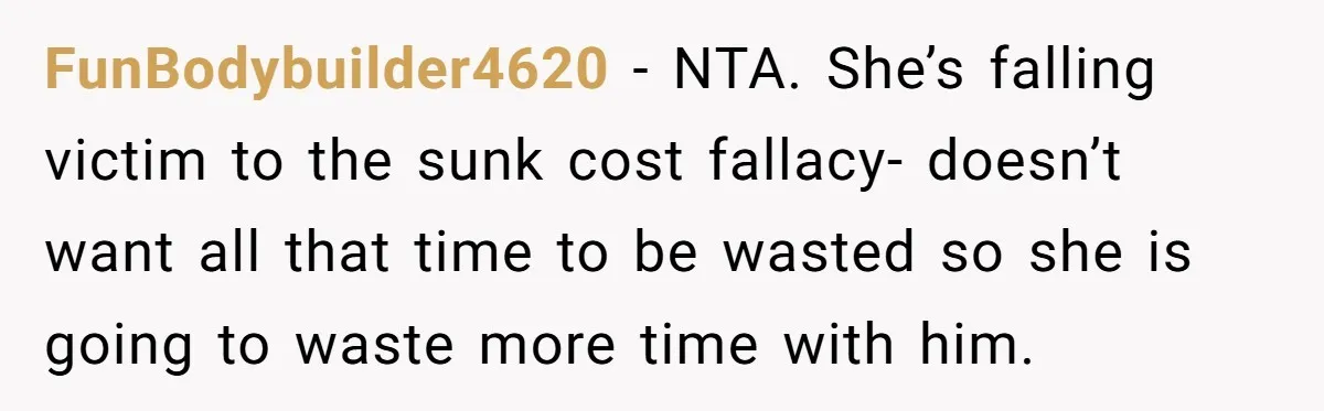 FunBodybuilder4620 − NTA. She’s falling victim to the sunk cost fallacy- doesn’t want all that time to be wasted so she is going to waste more time with him.