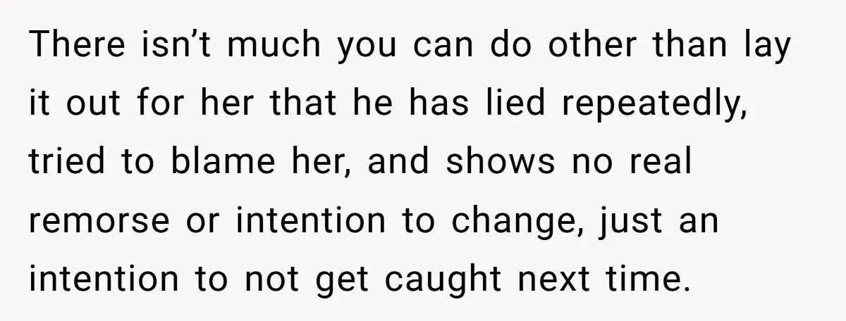 There isn’t much you can do other than lay it out for her that he has lied repeatedly, tried to blame her, and shows no real remorse or intention to...