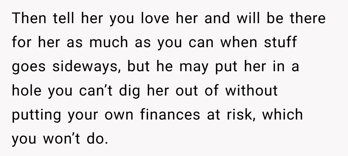 Then tell her you love her and will be there for her as much as you can when stuff goes sideways, but he may put her in a hole you...