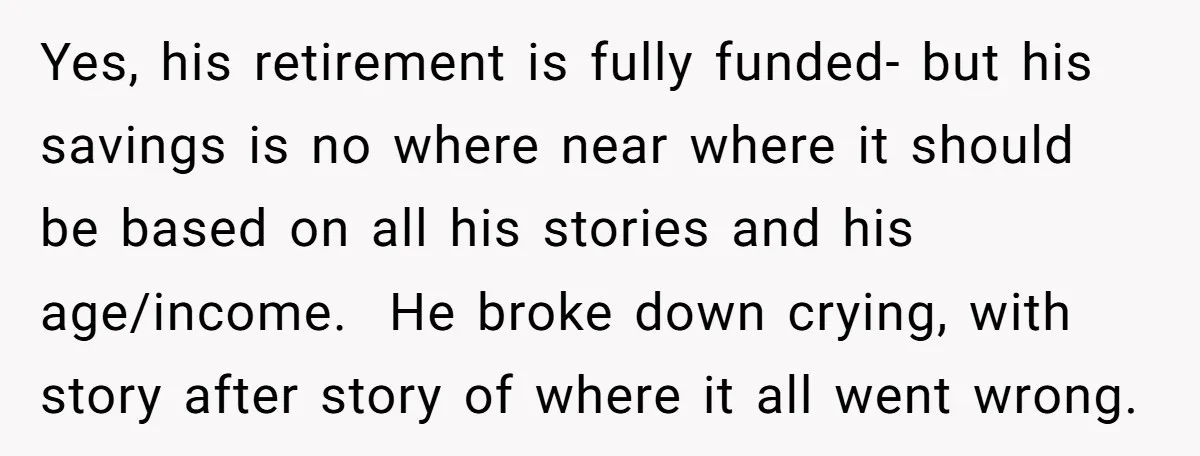Yes, his retirement is fully funded- but his savings is no where near where it should be based on all his stories and his age/income. He broke down crying, with...