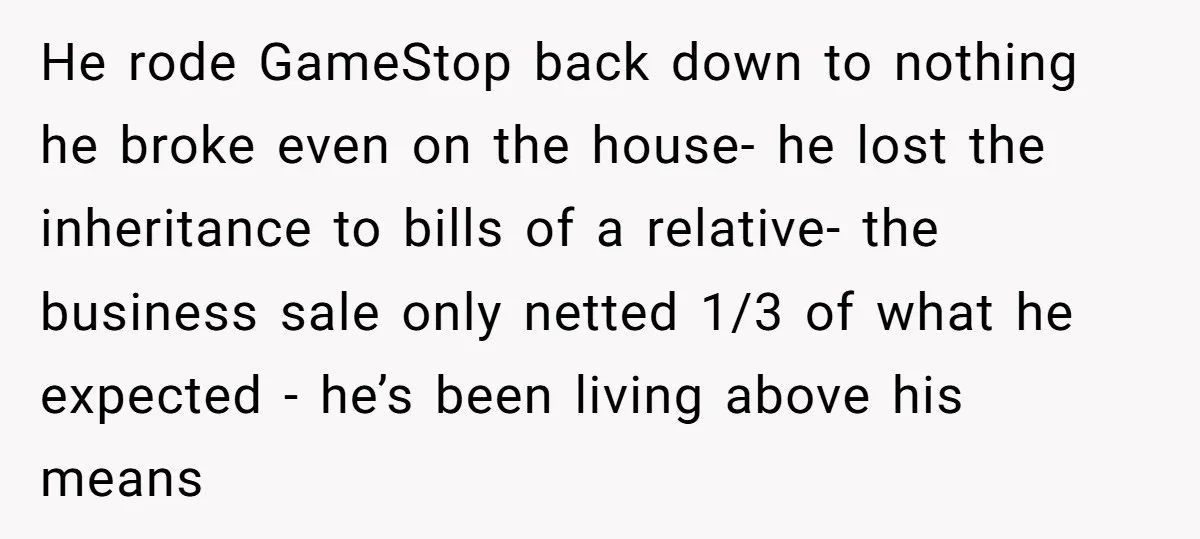 He rode GameStop back down to nothing he broke even on the house- he lost the inheritance to bills of a relative- the business sale only netted 1/3 of what...