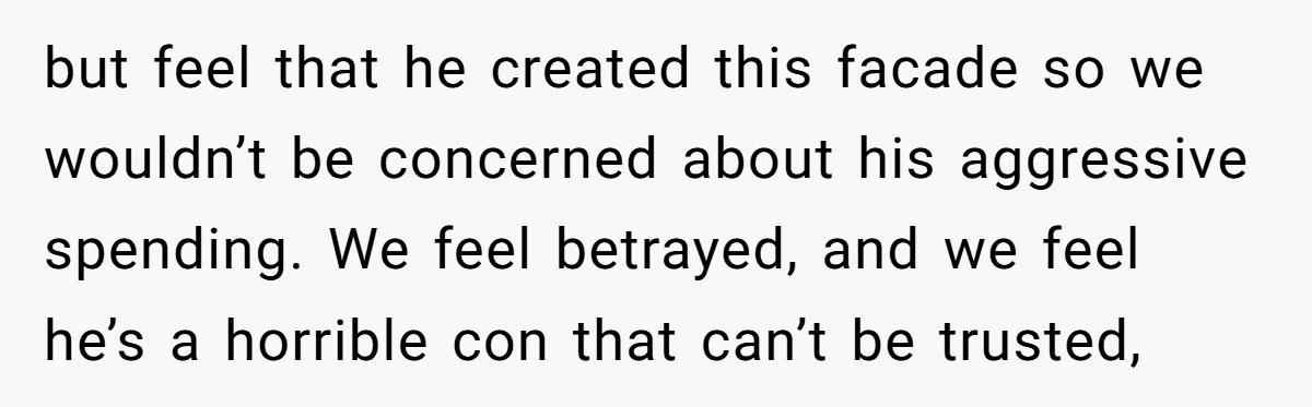 but feel that he created this facade so we wouldn’t be concerned about his aggressive spending. We feel betrayed, and we feel he’s a horrible con that can’t be trusted,