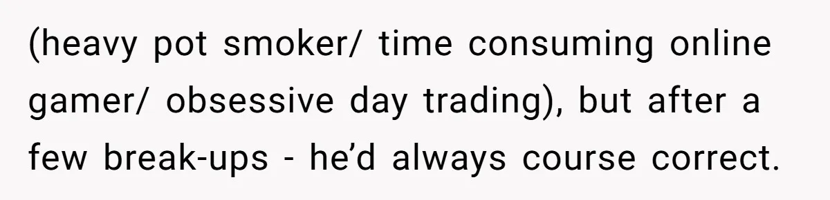 (heavy pot smoker/ time consuming online gamer/ obsessive day trading), but after a few break-ups - he’d always course correct.
