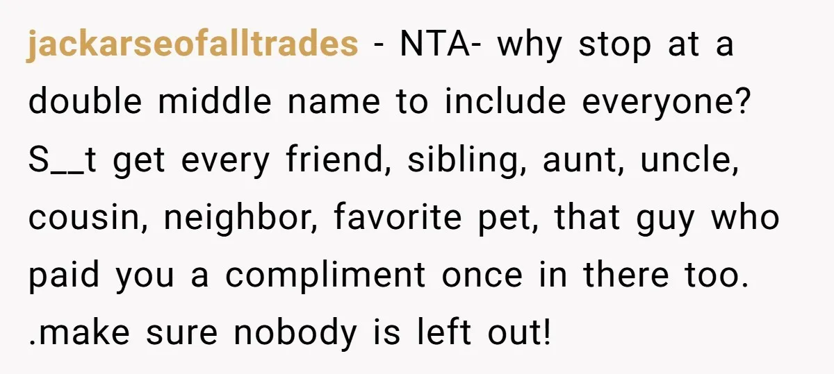 jackarseofalltrades − NTA- why stop at a double middle name to include everyone? S__t get every friend, sibling, aunt, uncle, cousin, neighbor, favorite pet, that guy who paid you a...