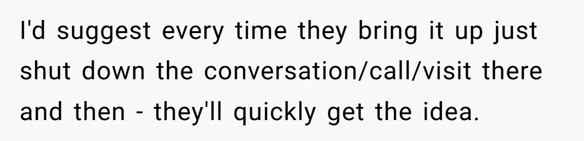 I'd suggest every time they bring it up just shut down the conversation/call/visit there and then - they'll quickly get the idea.