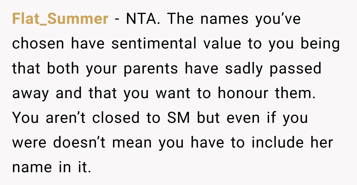 Flat_Summer − NTA. The names you’ve chosen have sentimental value to you being that both your parents have sadly passed away and that you want to honour them. You aren’t...