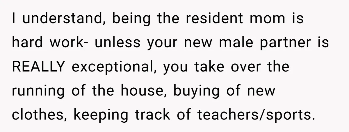 I understand, being the resident mom is hard work- unless your new male partner is REALLY exceptional, you take over the running of the house, buying of new clothes, keeping...