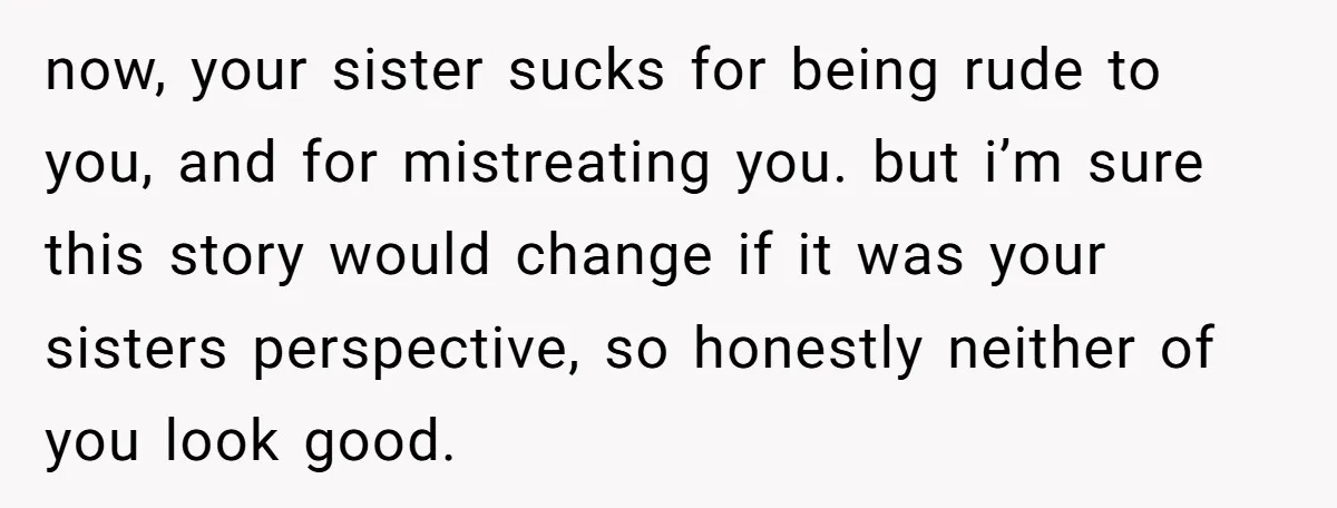 now, your sister sucks for being rude to you, and for mistreating you. but i’m sure this story would change if it was your sisters perspective, so honestly neither of...