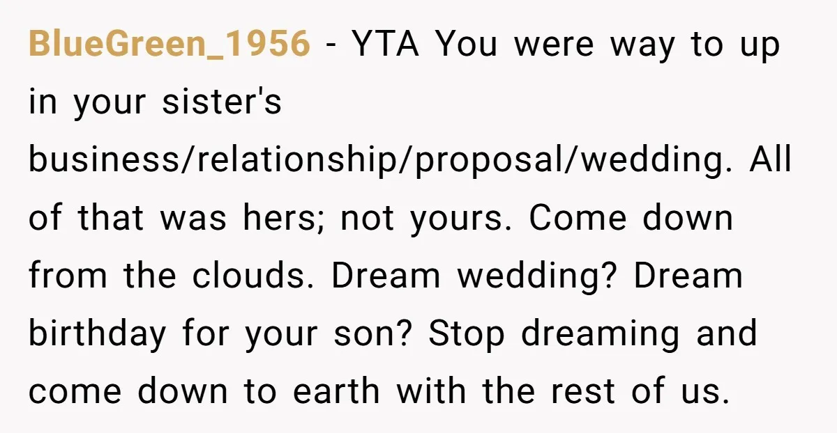 BlueGreen_1956 - YTA You were way to up in your sister's business/relationship/proposal/wedding. All of that was hers; not yours. Come down from the clouds. Dream wedding? Dream birthday for your...