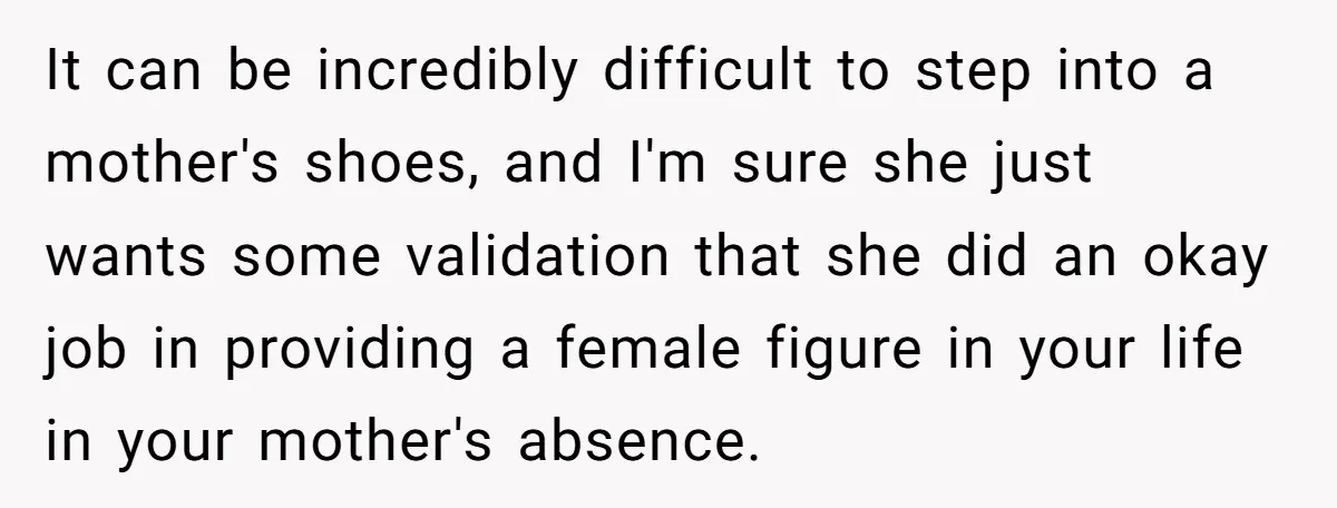 It can be incredibly difficult to step into a mother's shoes, and I'm sure she just wants some validation that she did an okay job in providing a female figure...