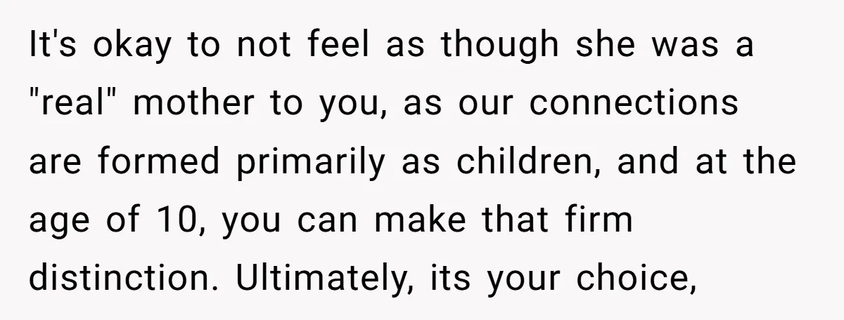 It's okay to not feel as though she was a "real" mother to you, as our connections are formed primarily as children, and at the age of 10, you can...