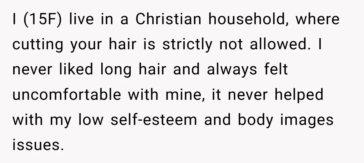 I (15F) live in a Christian household, where cutting your hair is strictly not allowed. I never liked long hair and always felt uncomfortable with mine, it never helped with...