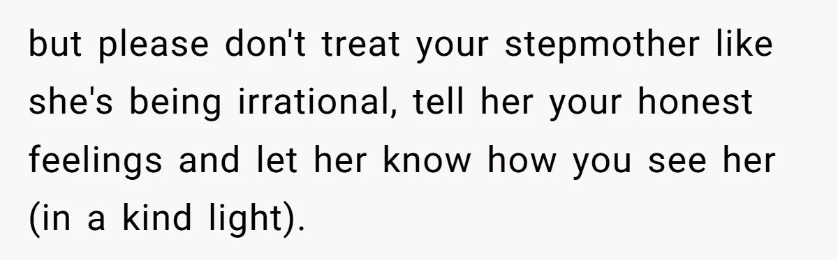 but please don't treat your stepmother like she's being irrational, tell her your honest feelings and let her know how you see her (in a kind light).