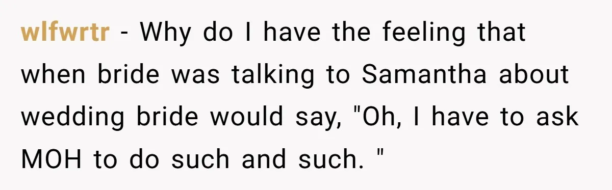 wlfwrtr - Why do I have the feeling that when bride was talking to Samantha about wedding bride would say, "Oh, I have to ask MOH to do such and...