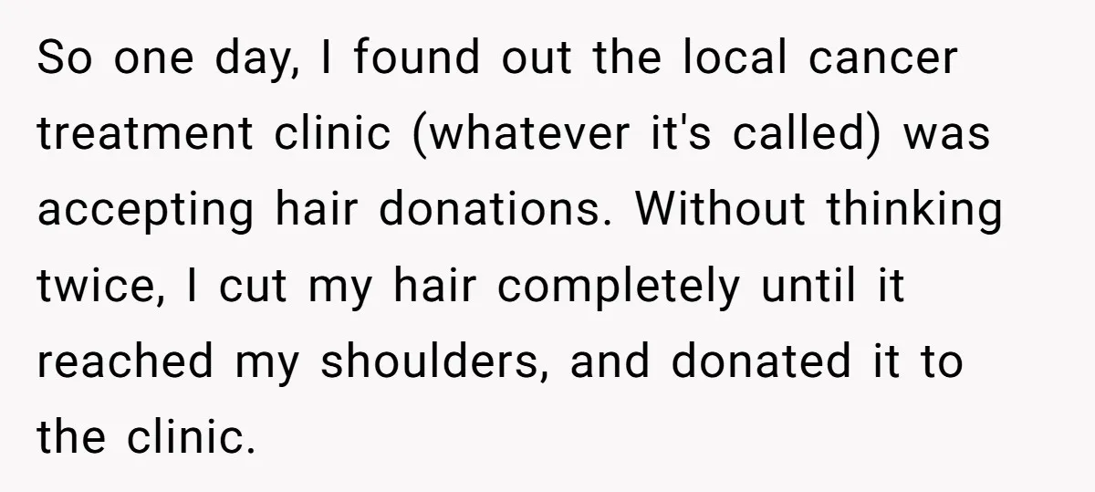 So one day, I found out the local cancer treatment clinic (whatever it's called) was accepting hair donations. Without thinking twice, I cut my hair completely until it reached my...
