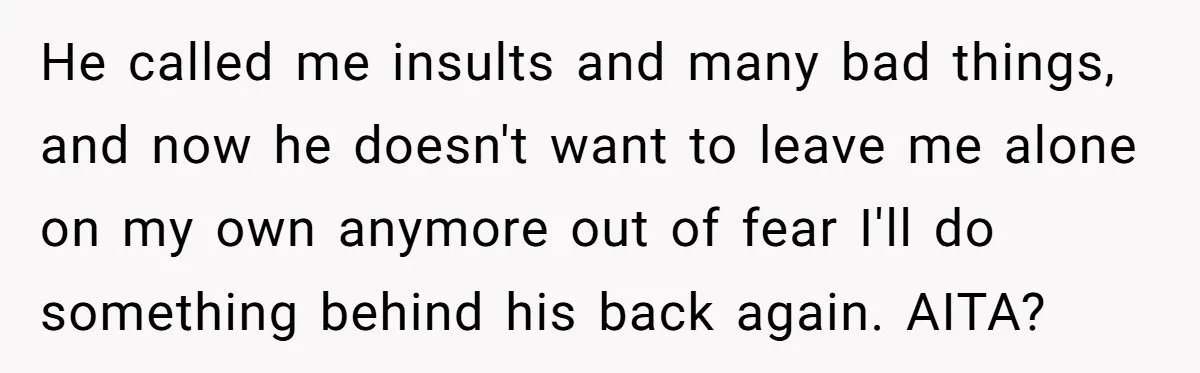 He called me insults and many bad things, and now he doesn't want to leave me alone on my own anymore out of fear I'll do something behind his back...