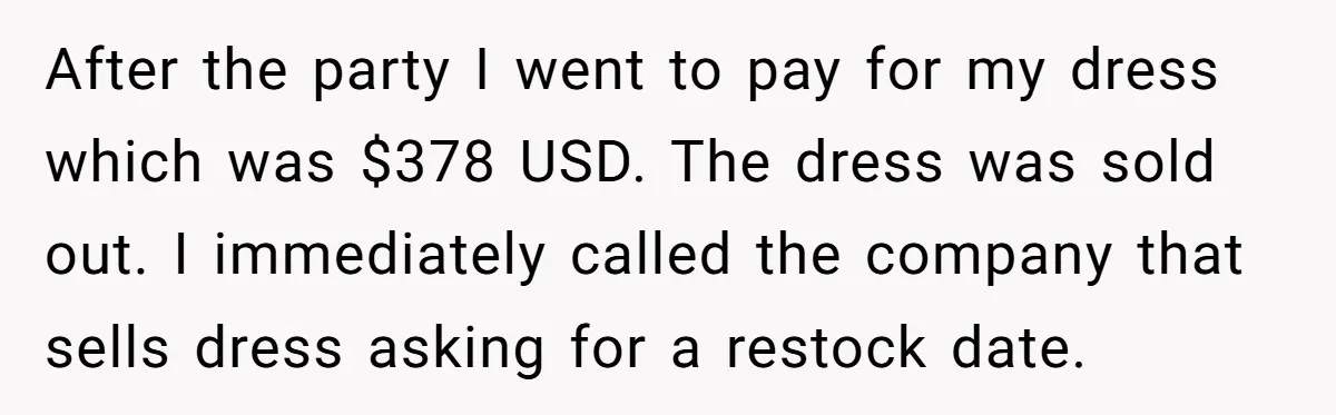 After the party I went to pay for my dress which was $378 USD. The dress was sold out. I immediately called the company that sells dress asking for a...