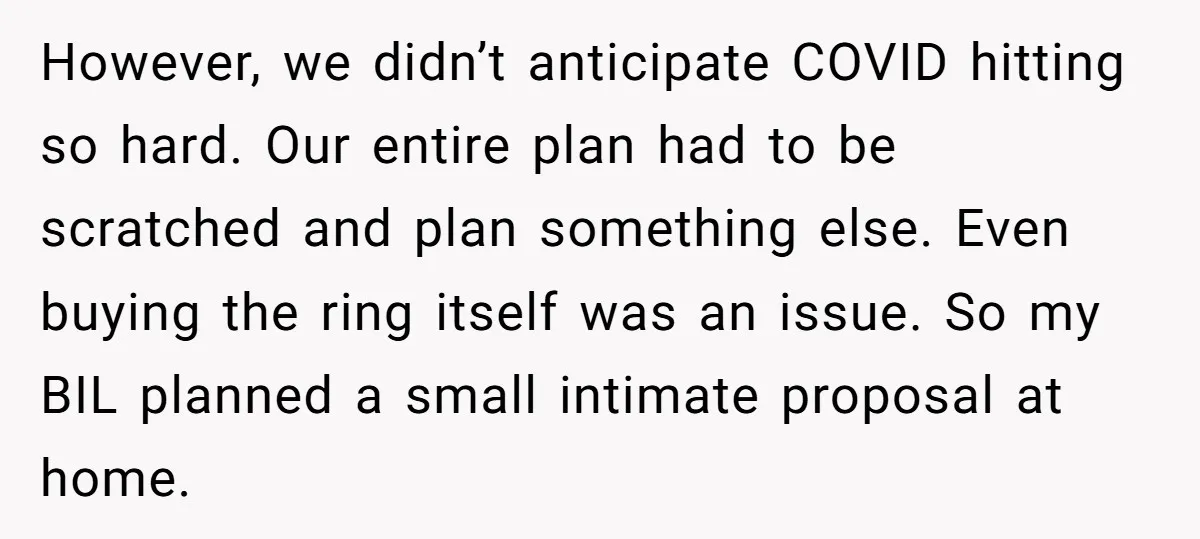 However, we didn’t anticipate COVID hitting so hard. Our entire plan had to be scratched and plan something else. Even buying the ring itself was an issue. So my BIL...