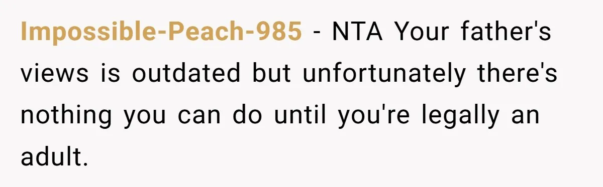 Impossible-Peach-985 − NTA Your father's views is outdated but unfortunately there's nothing you can do until you're legally an adult.