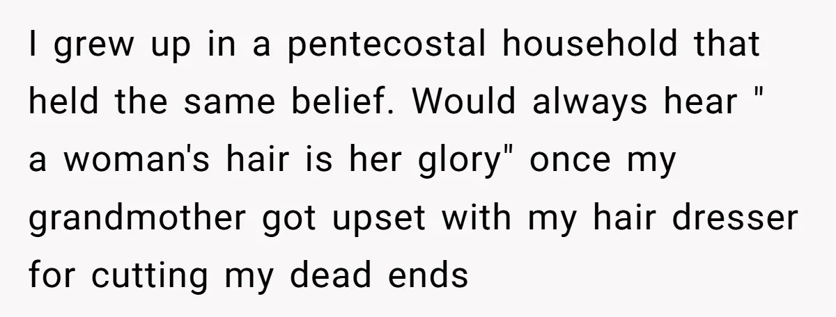 I grew up in a pentecostal household that held the same belief. Would always hear " a woman's hair is her glory" once my grandmother got upset with my hair...
