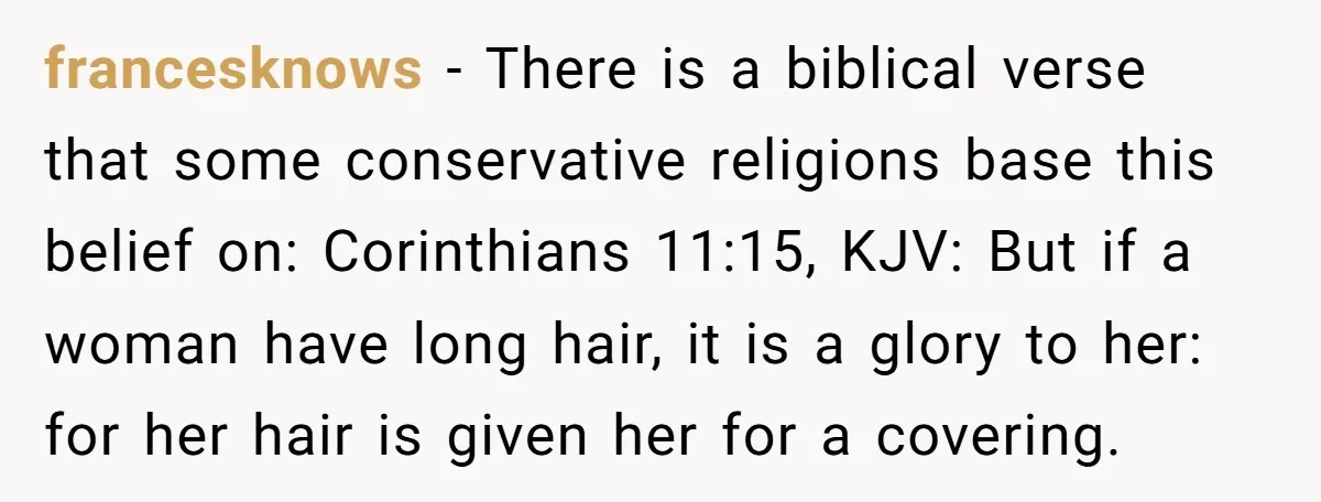 francesknows − There is a biblical verse that some conservative religions base this belief on: Corinthians 11:15, KJV: But if a woman have long hair, it is a glory to...