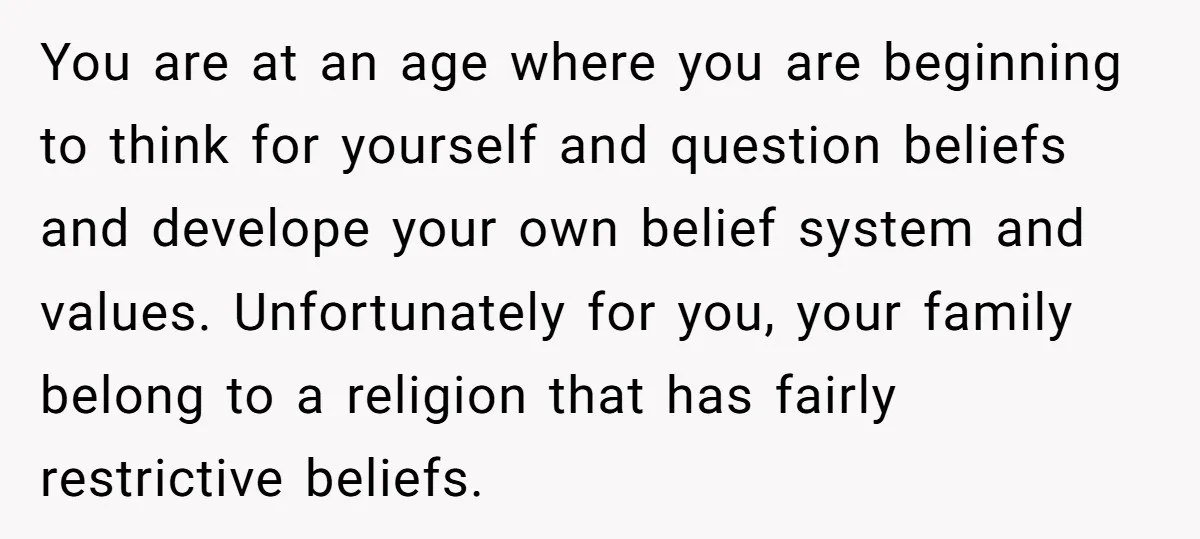 You are at an age where you are beginning to think for yourself and question beliefs and develope your own belief system and values. Unfortunately for you, your family belong...