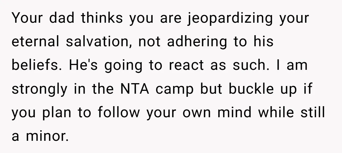 Your dad thinks you are jeopardizing your eternal salvation, not adhering to his beliefs. He's going to react as such. I am strongly in the NTA camp but buckle up...