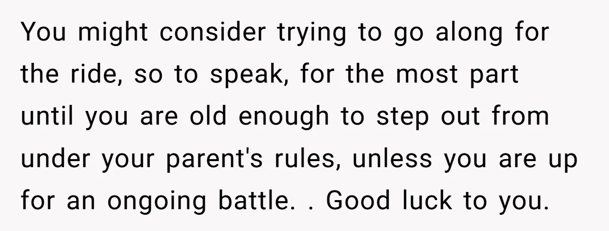 You might consider trying to go along for the ride, so to speak, for the most part until you are old enough to step out from under your parent's rules,...