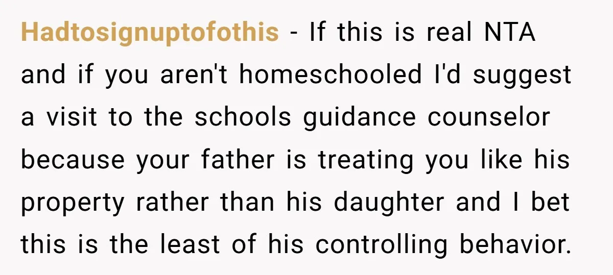 Hadtosignuptofothis − If this is real NTA and if you aren't homeschooled I'd suggest a visit to the schools guidance counselor because your father is treating you like his property...