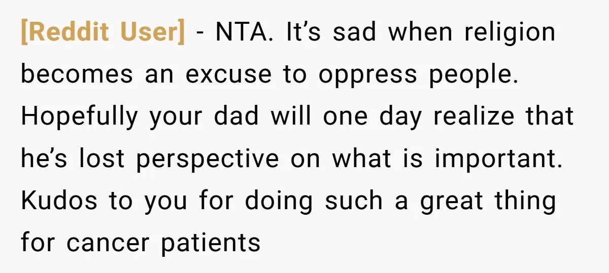 [Reddit User] − NTA. It’s sad when religion becomes an excuse to oppress people. Hopefully your dad will one day realize that he’s lost perspective on what is important. Kudos...