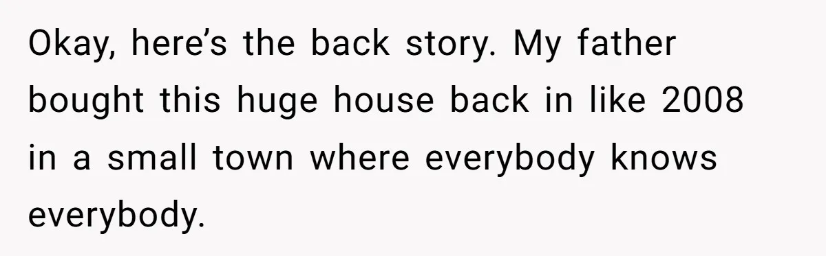 Okay, here’s the back story. My father bought this huge house back in like 2008 in a small town where everybody knows everybody.