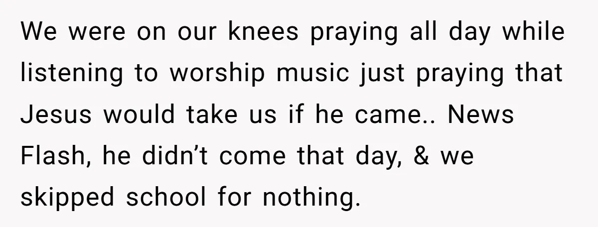 We were on our knees praying all day while listening to worship music just praying that Jesus would take us if he came.. News Flash, he didn’t come that day,...