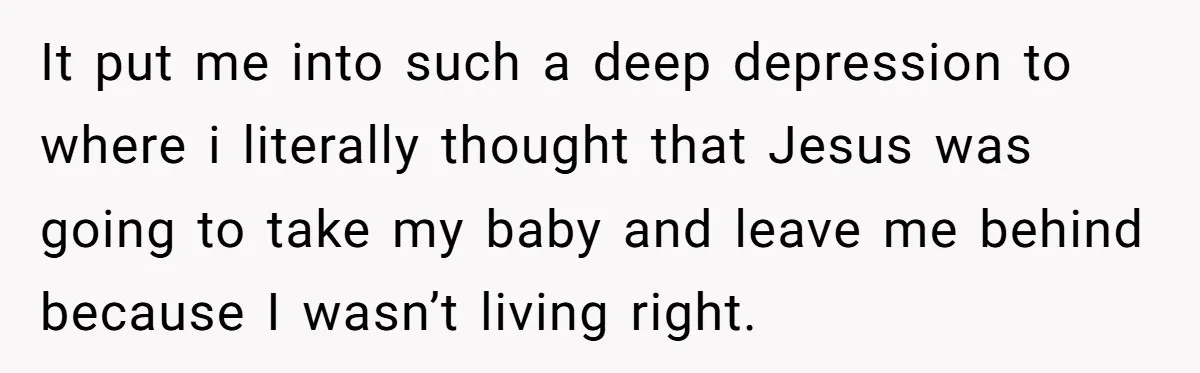 It put me into such a deep depression to where i literally thought that Jesus was going to take my baby and leave me behind because I wasn’t living right.