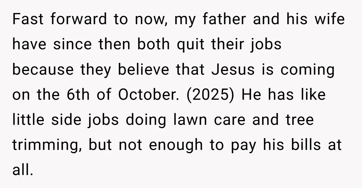 Fast forward to now, my father and his wife have since then both quit their jobs because they believe that Jesus is coming on the 6th of October. (2025) He...