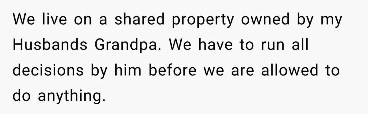 We live on a shared property owned by my Husbands Grandpa. We have to run all decisions by him before we are allowed to do anything.