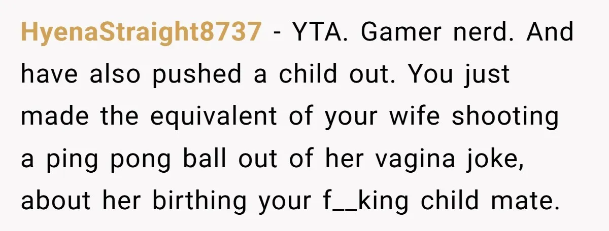 HyenaStraight8737 − YTA. Gamer nerd. And have also pushed a child out. You just made the equivalent of your wife shooting a ping pong ball out of her vagina joke,...