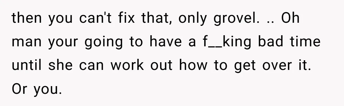 then you can't fix that, only grovel. .. Oh man your going to have a f__king bad time until she can work out how to get over it. Or you.