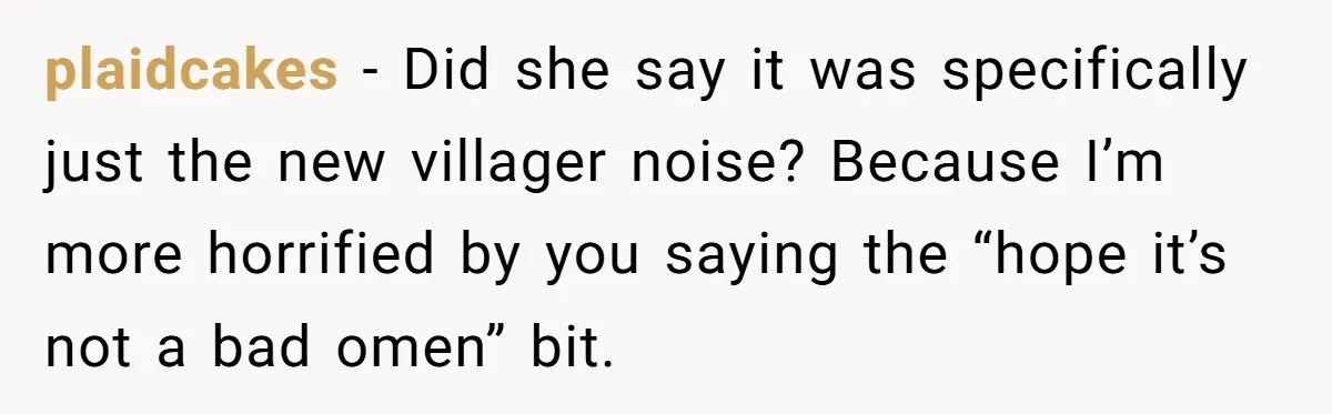 plaidcakes − Did she say it was specifically just the new villager noise? Because I’m more horrified by you saying the “hope it’s not a bad omen” bit.
