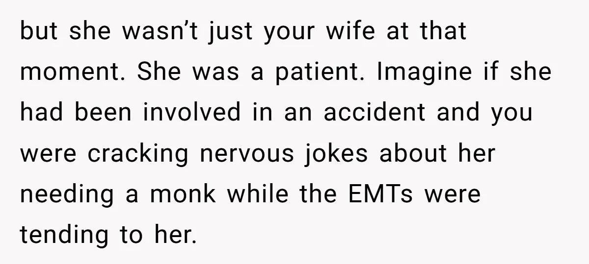 but she wasn’t just your wife at that moment. She was a patient. Imagine if she had been involved in an accident and you were cracking nervous jokes about her...
