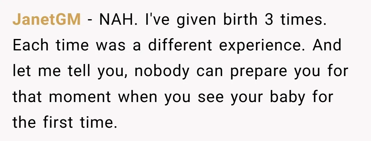 JanetGM − NAH. I've given birth 3 times. Each time was a different experience. And let me tell you, nobody can prepare you for that moment when you see your...