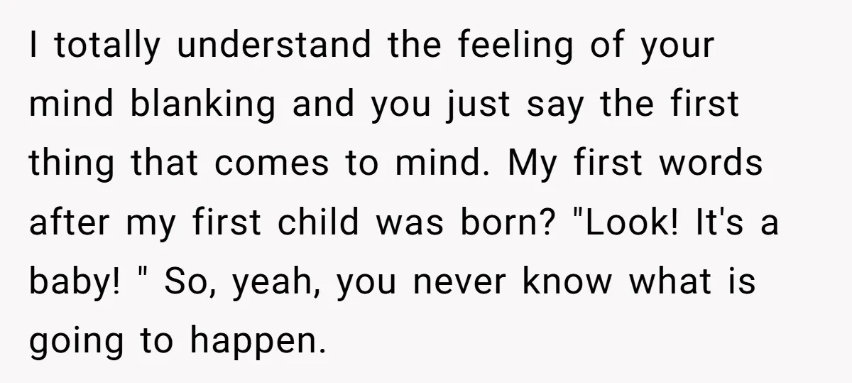 I totally understand the feeling of your mind blanking and you just say the first thing that comes to mind. My first words after my first child was born? "Look!...
