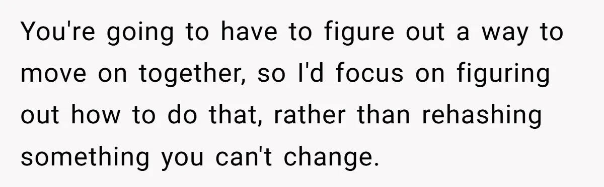 You're going to have to figure out a way to move on together, so I'd focus on figuring out how to do that, rather than rehashing something you can't change.
