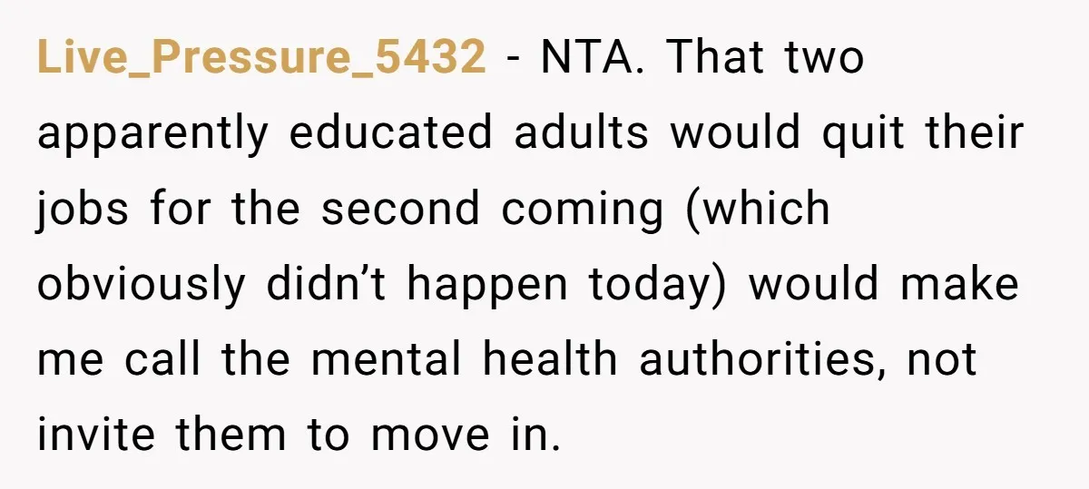 Live_Pressure_5432 − NTA. That two apparently educated adults would quit their jobs for the second coming (which obviously didn’t happen today) would make me call the mental health authorities, not...