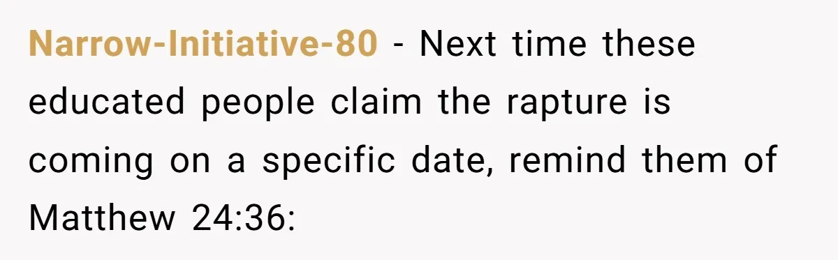 Narrow-Initiative-80 − Next time these educated people claim the rapture is coming on a specific date, remind them of Matthew 24:36: