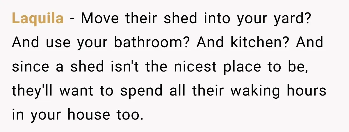 Laquila − Move their shed into your yard? And use your bathroom? And kitchen? And since a shed isn't the nicest place to be, they'll want to spend all their...