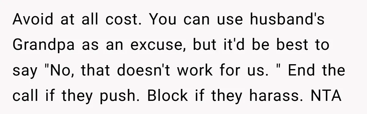 Avoid at all cost. You can use husband's Grandpa as an excuse, but it'd be best to say "No, that doesn't work for us. " End the call if they...