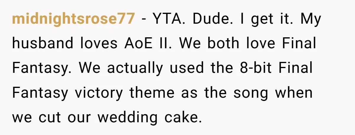 midnightsrose77 − YTA. Dude. I get it. My husband loves AoE II. We both love Final Fantasy. We actually used the 8-bit Final Fantasy victory theme as the song when...