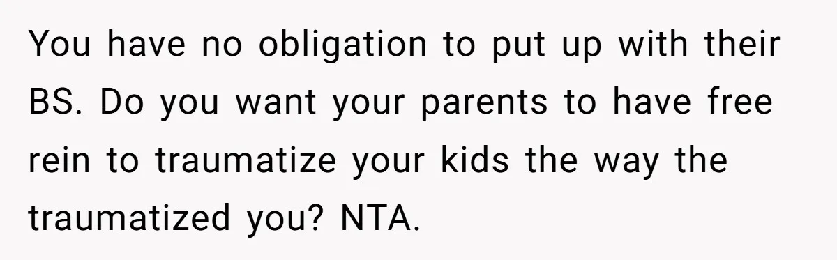 You have no obligation to put up with their BS. Do you want your parents to have free rein to traumatize your kids the way the traumatized you? NTA.