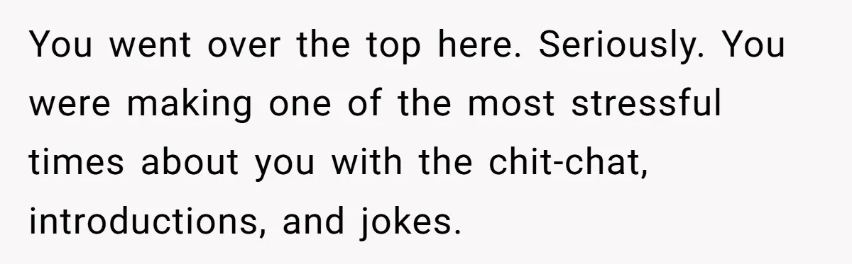 You went over the top here. Seriously. You were making one of the most stressful times about you with the chit-chat, introductions, and jokes.